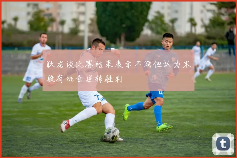 狄龙谈比赛结果表示不满但认为末段有机会逆转胜利