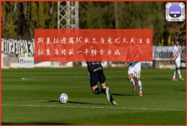 斯基拉透露AC米兰马竞尤文关注吉拉皇马将获一半转会分成