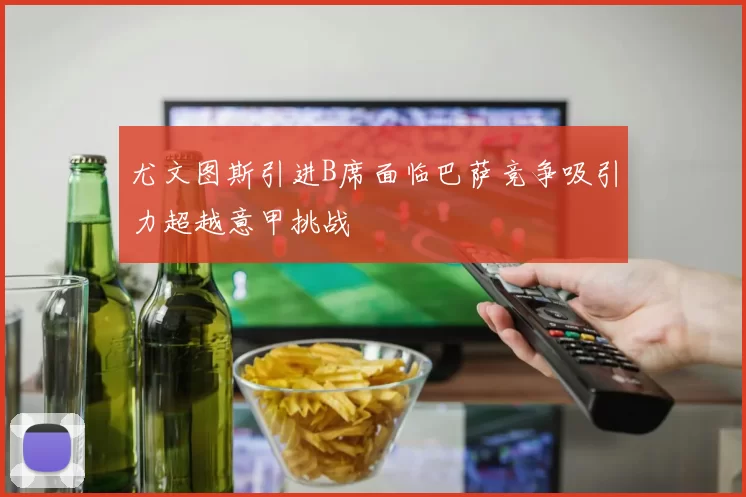 尤文图斯引进B席面临巴萨竞争吸引力超越意甲挑战
