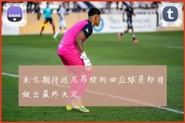 米兰期待迈尼昂续约回应球员即将做出最终决定