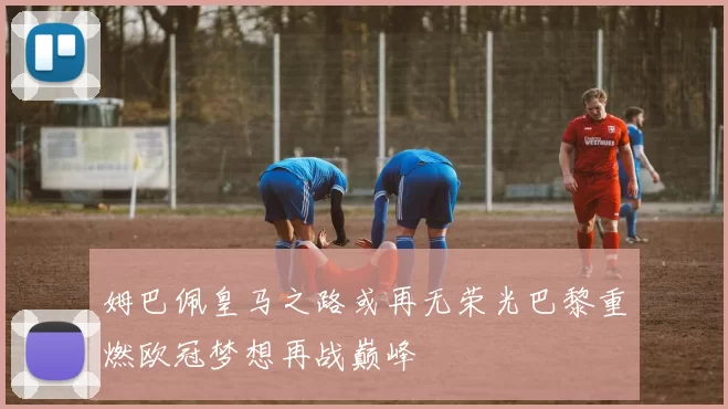 姆巴佩皇马之路或再无荣光巴黎重燃欧冠梦想再战巅峰