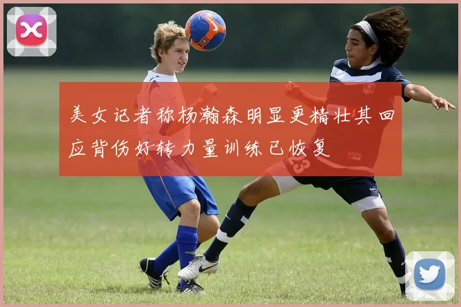 美女记者称杨瀚森明显更精壮其回应背伤好转力量训练已恢复