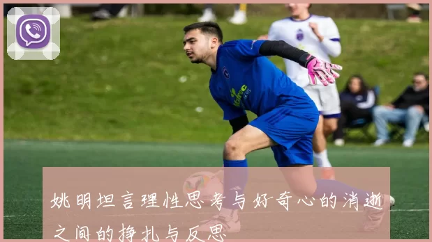 姚明坦言理性思考与好奇心的消逝之间的挣扎与反思