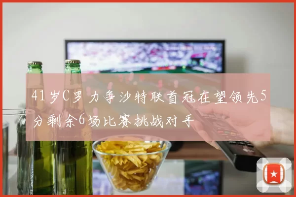 41岁C罗力争沙特联首冠在望领先5分剩余6场比赛挑战对手