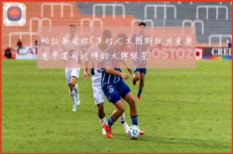 帕拉蒂奇称C罗对尤文图斯极为重要意甲需有这样的大牌球星