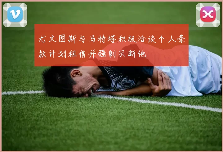 尤文图斯与马特塔积极洽谈个人条款计划租借并强制买断他
