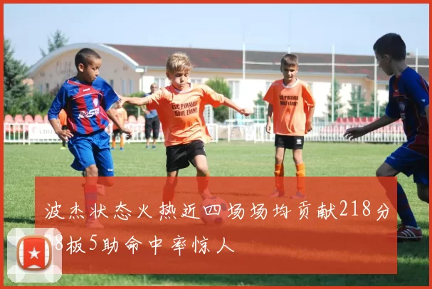 波杰状态火热近四场场均贡献218分78板5助命中率惊人