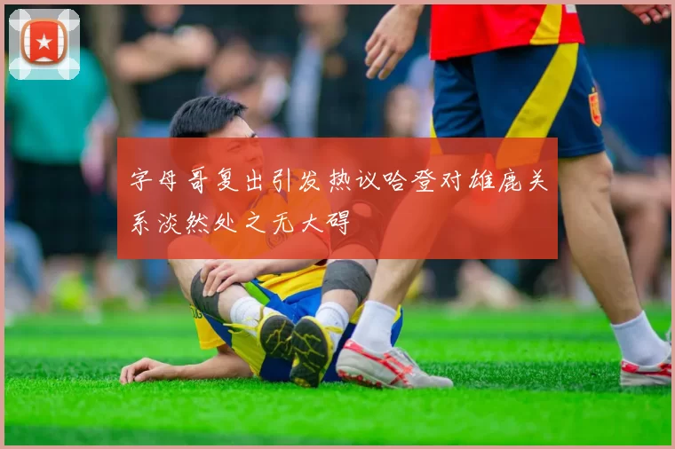 字母哥复出引发热议哈登对雄鹿关系淡然处之无大碍