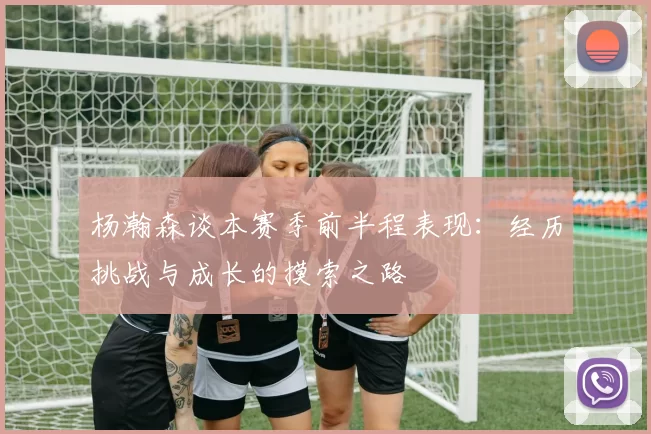 杨瀚森谈本赛季前半程表现：经历挑战与成长的摸索之路